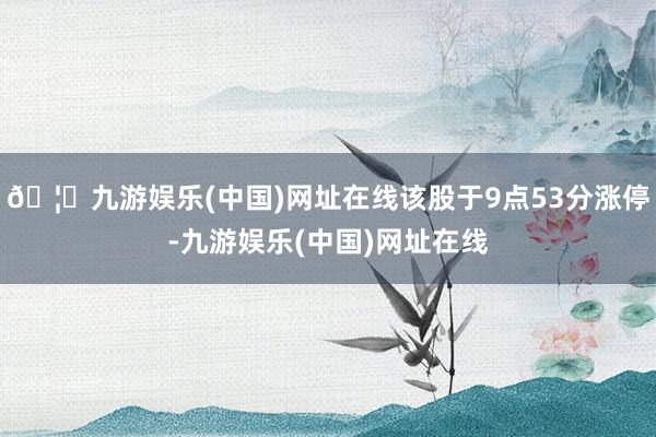 🦄九游娱乐(中国)网址在线该股于9点53分涨停-九游娱乐(中国)网址在线
