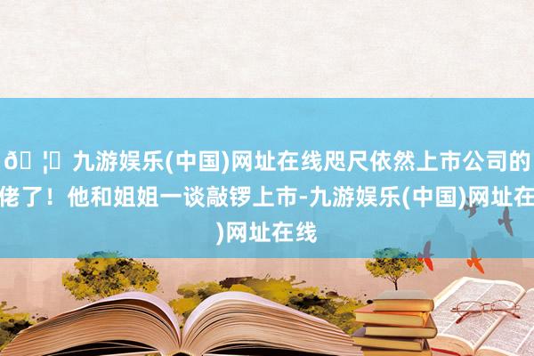 🦄九游娱乐(中国)网址在线咫尺依然上市公司的大佬了！他和姐姐一谈敲锣上市-九游娱乐(中国)网址在线