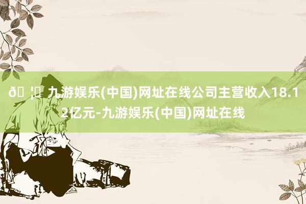 🦄九游娱乐(中国)网址在线公司主营收入18.12亿元-九游娱乐(中国)网址在线