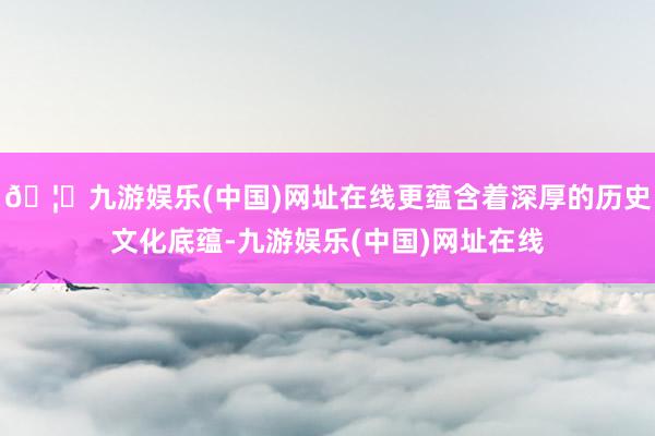 🦄九游娱乐(中国)网址在线更蕴含着深厚的历史文化底蕴-九游娱乐(中国)网址在线