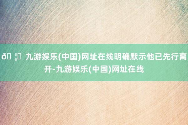 🦄九游娱乐(中国)网址在线明确默示他已先行离开-九游娱乐(中国)网址在线