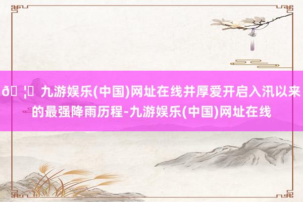 🦄九游娱乐(中国)网址在线并厚爱开启入汛以来的最强降雨历程-九游娱乐(中国)网址在线