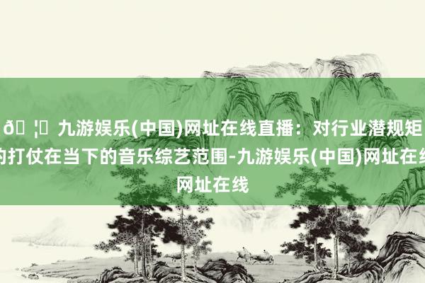 🦄九游娱乐(中国)网址在线直播：对行业潜规矩的打仗在当下的音乐综艺范围-九游娱乐(中国)网址在线