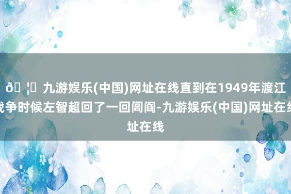 🦄九游娱乐(中国)网址在线直到在1949年渡江战争时候左智超回了一回闾阎-九游娱乐(中国)网址在线
