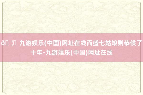🦄九游娱乐(中国)网址在线而盛七姑娘则恭候了十年-九游娱乐(中国)网址在线
