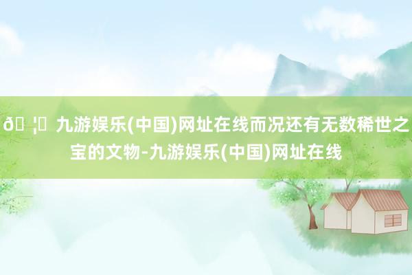 🦄九游娱乐(中国)网址在线而况还有无数稀世之宝的文物-九游娱乐(中国)网址在线