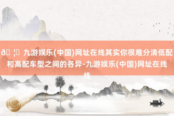 🦄九游娱乐(中国)网址在线其实你很难分清低配和高配车型之间的各异-九游娱乐(中国)网址在线