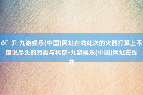 🦄九游娱乐(中国)网址在线此次的火器打算上不错说尽头的另类与稀奇-九游娱乐(中国)网址在线