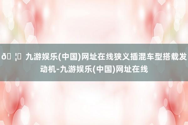 🦄九游娱乐(中国)网址在线狭义插混车型搭载发动机-九游娱乐(中国)网址在线
