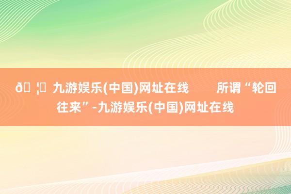 🦄九游娱乐(中国)网址在线        所谓“轮回往来”-九游娱乐(中国)网址在线