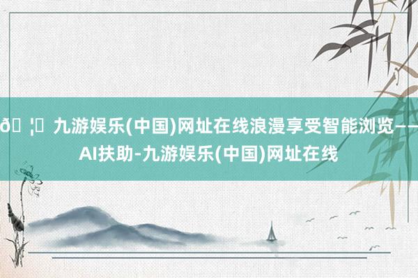 🦄九游娱乐(中国)网址在线浪漫享受智能浏览——AI扶助-九游娱乐(中国)网址在线