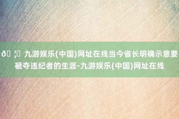 🦄九游娱乐(中国)网址在线当今省长明确示意要褫夺违纪者的生涯-九游娱乐(中国)网址在线