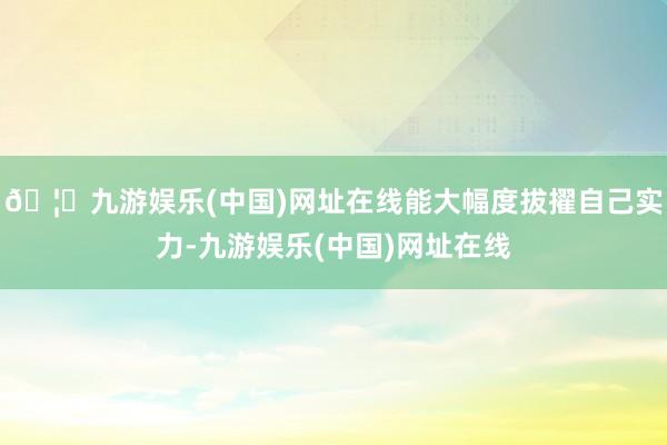 🦄九游娱乐(中国)网址在线能大幅度拔擢自己实力-九游娱乐(中国)网址在线