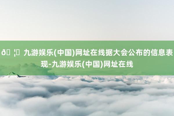 🦄九游娱乐(中国)网址在线据大会公布的信息表现-九游娱乐(中国)网址在线