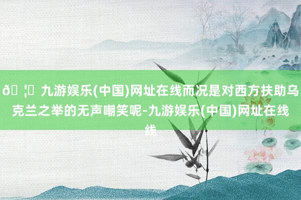 🦄九游娱乐(中国)网址在线而况是对西方扶助乌克兰之举的无声嘲笑呢-九游娱乐(中国)网址在线