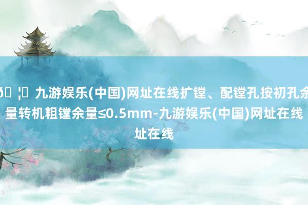 🦄九游娱乐(中国)网址在线扩镗、配镗孔按初孔余量转机粗镗余量≤0.5mm-九游娱乐(中国)网址在线