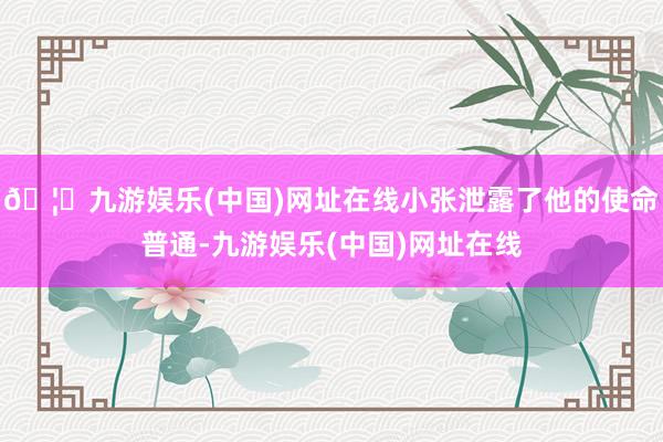 🦄九游娱乐(中国)网址在线小张泄露了他的使命普通-九游娱乐(中国)网址在线