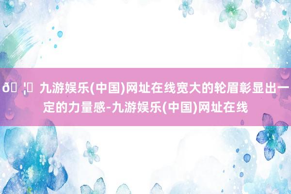 🦄九游娱乐(中国)网址在线宽大的轮眉彰显出一定的力量感-九游娱乐(中国)网址在线