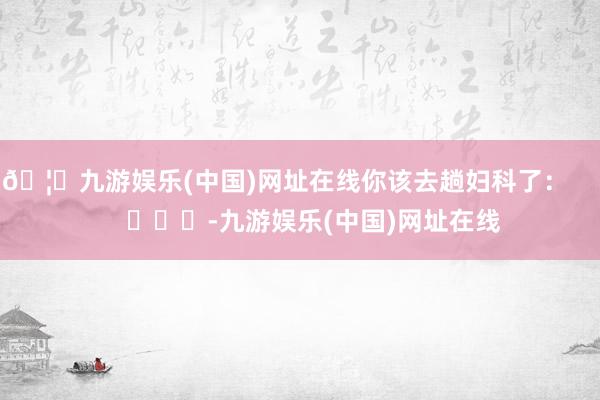 🦄九游娱乐(中国)网址在线你该去趟妇科了：        			-九游娱乐(中国)网址在线