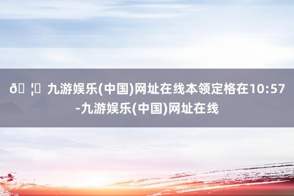 🦄九游娱乐(中国)网址在线本领定格在10:57-九游娱乐(中国)网址在线
