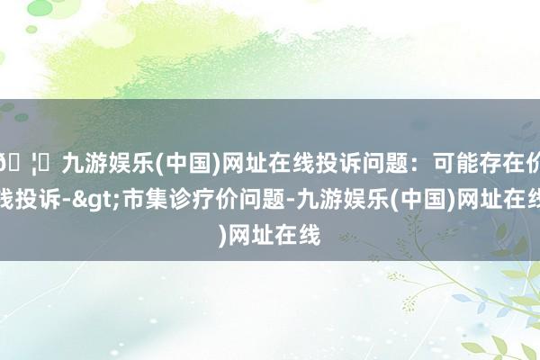 🦄九游娱乐(中国)网址在线投诉问题：可能存在价钱投诉->市集诊疗价问题-九游娱乐(中国)网址在线