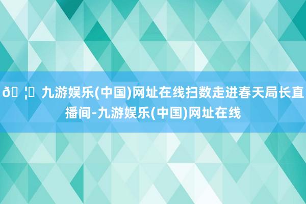 🦄九游娱乐(中国)网址在线扫数走进春天局长直播间-九游娱乐(中国)网址在线