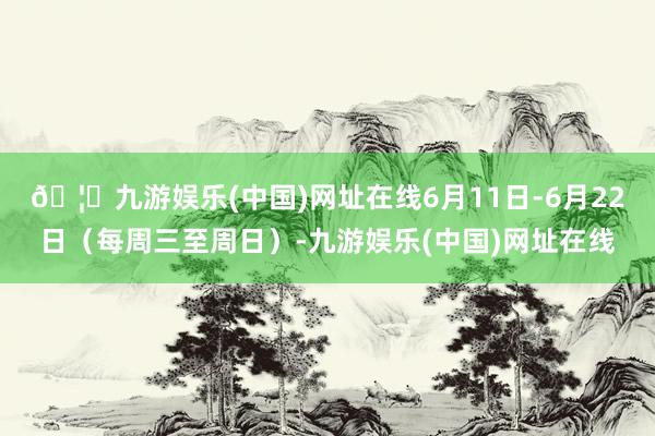🦄九游娱乐(中国)网址在线6月11日-6月22日（每周三至周日）-九游娱乐(中国)网址在线
