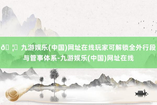 🦄九游娱乐(中国)网址在线玩家可解锁全外行段与管事体系-九游娱乐(中国)网址在线