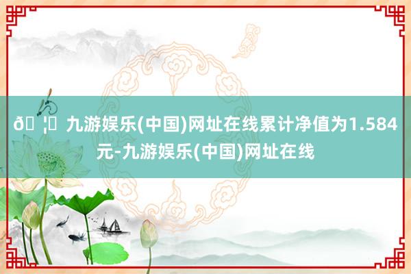 🦄九游娱乐(中国)网址在线累计净值为1.584元-九游娱乐(中国)网址在线