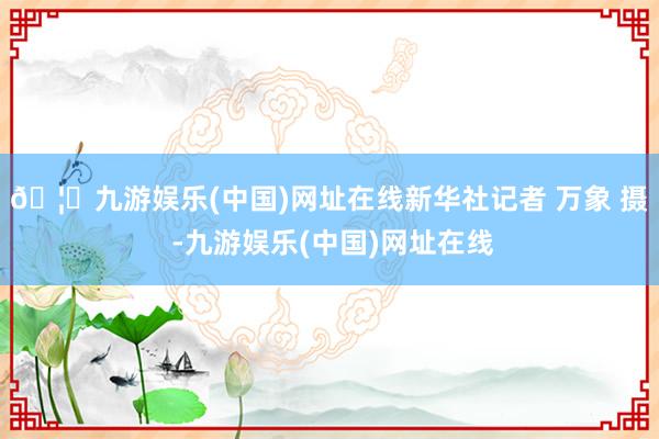 🦄九游娱乐(中国)网址在线新华社记者 万象 摄 -九游娱乐(中国)网址在线