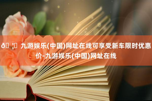 🦄九游娱乐(中国)网址在线可享受新车限时优惠价-九游娱乐(中国)网址在线