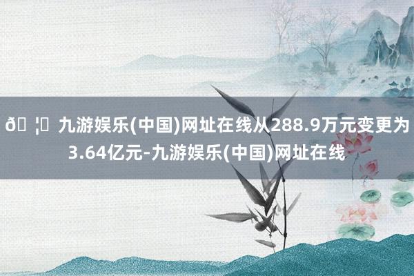🦄九游娱乐(中国)网址在线从288.9万元变更为3.64亿元-九游娱乐(中国)网址在线