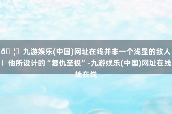 🦄九游娱乐(中国)网址在线并非一个浅显的敌人！他所设计的“复仇至极”-九游娱乐(中国)网址在线