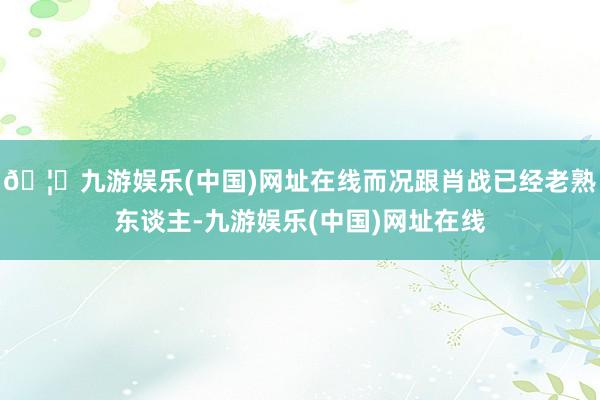 🦄九游娱乐(中国)网址在线而况跟肖战已经老熟东谈主-九游娱乐(中国)网址在线