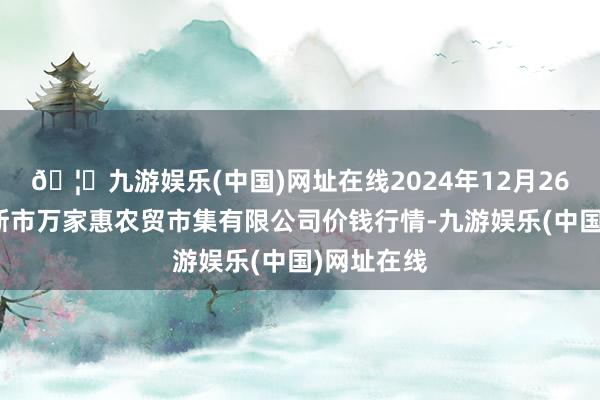 🦄九游娱乐(中国)网址在线2024年12月26日鄂尔多斯市万家惠农贸市集有限公司价钱行情-九游娱乐(中国)网址在线