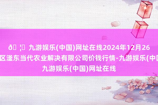 🦄九游娱乐(中国)网址在线2024年12月26日邯郸招引区滏东当代农业解决有限公司价钱行情-九游娱乐(中国)网址在线