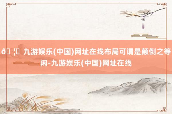 🦄九游娱乐(中国)网址在线布局可谓是颠倒之等闲-九游娱乐(中国)网址在线