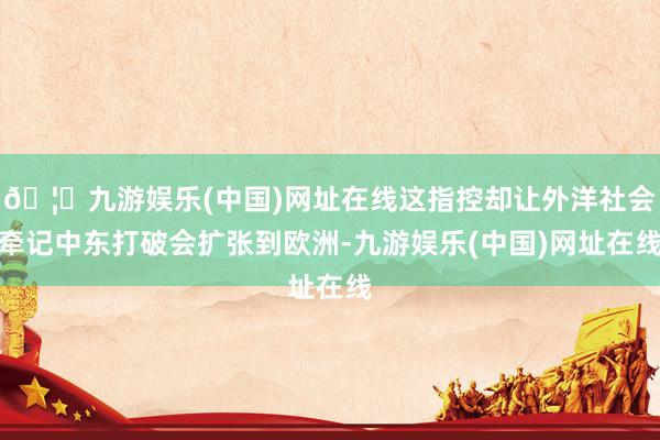 🦄九游娱乐(中国)网址在线这指控却让外洋社会牵记中东打破会扩张到欧洲-九游娱乐(中国)网址在线