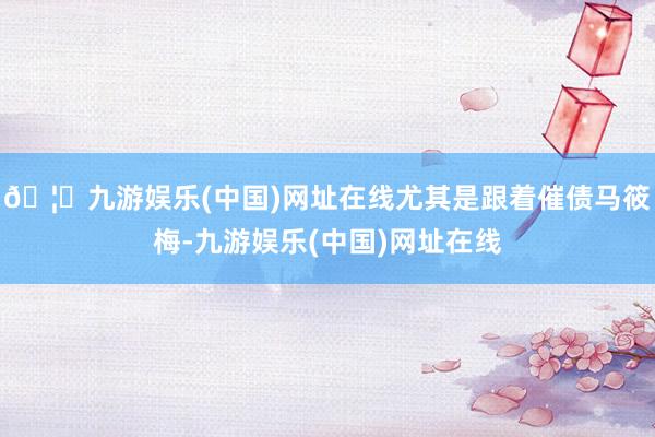 🦄九游娱乐(中国)网址在线尤其是跟着催债马筱梅-九游娱乐(中国)网址在线
