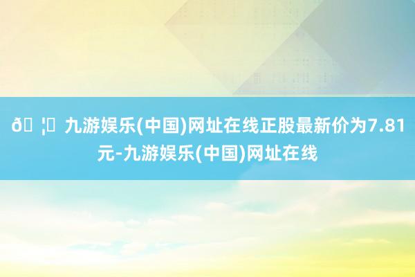 🦄九游娱乐(中国)网址在线正股最新价为7.81元-九游娱乐(中国)网址在线