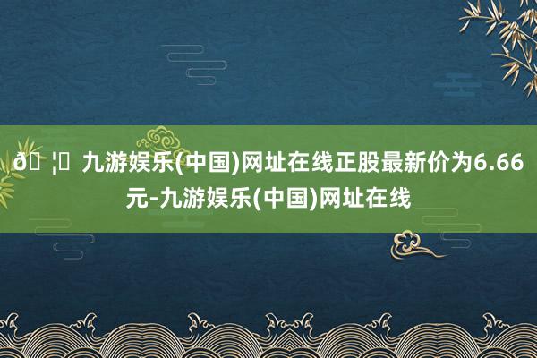 🦄九游娱乐(中国)网址在线正股最新价为6.66元-九游娱乐(中国)网址在线