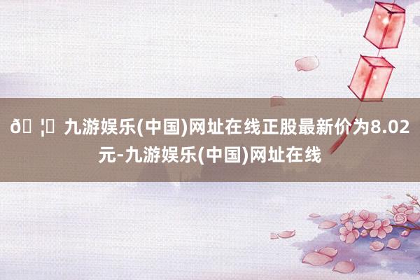 🦄九游娱乐(中国)网址在线正股最新价为8.02元-九游娱乐(中国)网址在线
