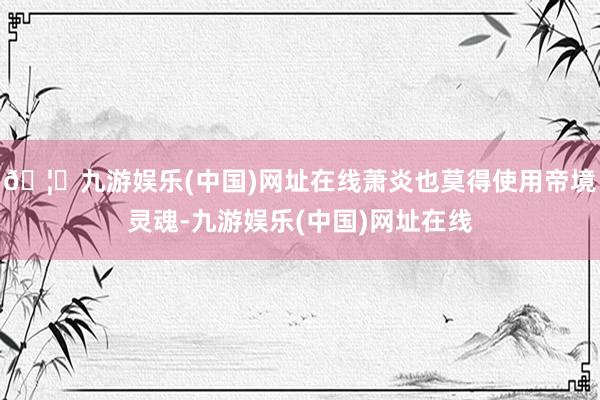 🦄九游娱乐(中国)网址在线萧炎也莫得使用帝境灵魂-九游娱乐(中国)网址在线