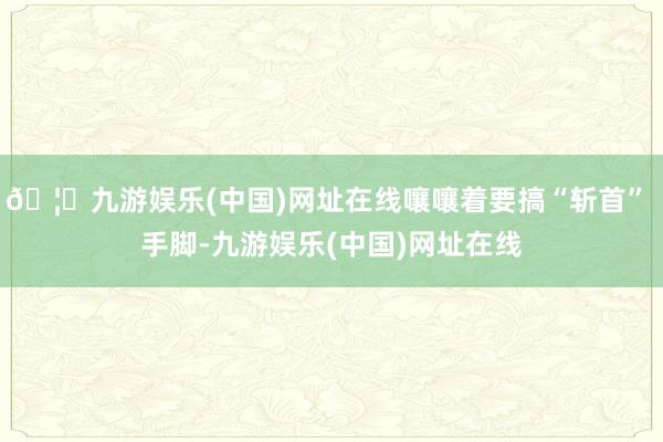 🦄九游娱乐(中国)网址在线嚷嚷着要搞“斩首” 手脚-九游娱乐(中国)网址在线