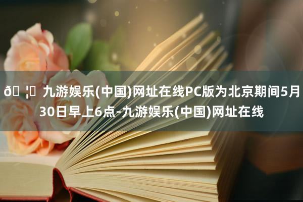 🦄九游娱乐(中国)网址在线PC版为北京期间5月30日早上6点-九游娱乐(中国)网址在线