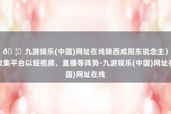 🦄九游娱乐(中国)网址在线陕西咸阳东说念主）在收集平台以短视频、直播等阵势-九游娱乐(中国)网址在线