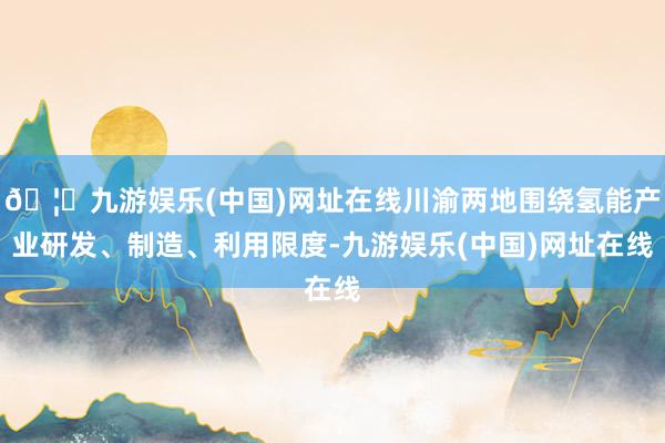 🦄九游娱乐(中国)网址在线川渝两地围绕氢能产业研发、制造、利用限度-九游娱乐(中国)网址在线