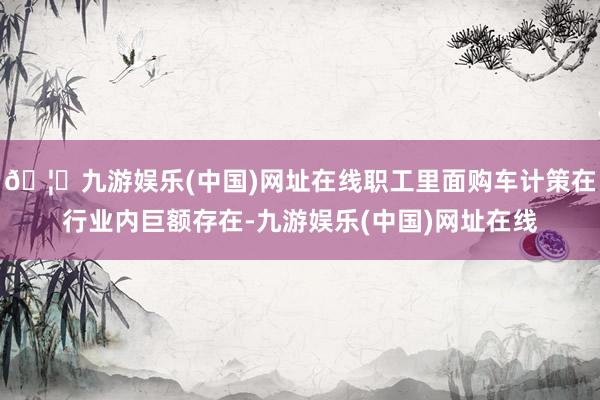 🦄九游娱乐(中国)网址在线职工里面购车计策在行业内巨额存在-九游娱乐(中国)网址在线