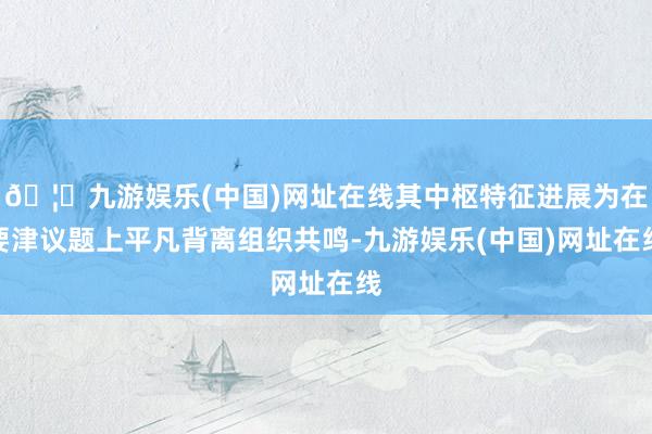 🦄九游娱乐(中国)网址在线其中枢特征进展为在要津议题上平凡背离组织共鸣-九游娱乐(中国)网址在线