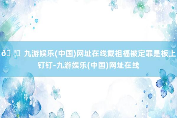 🦄九游娱乐(中国)网址在线戴祖福被定罪是板上钉钉-九游娱乐(中国)网址在线